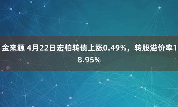 金来源 4月22日宏柏转债上涨0.49%，转股溢价率18.95%