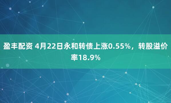 盈丰配资 4月22日永和转债上涨0.55%，转股溢价率18.9%