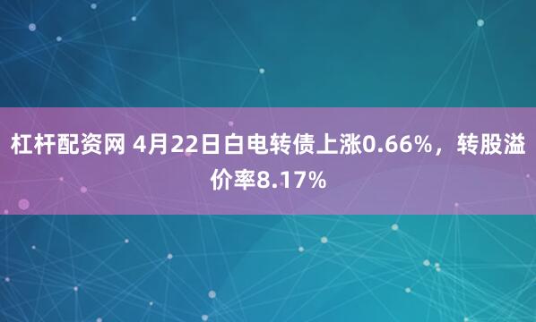 杠杆配资网 4月22日白电转债上涨0.66%，转股溢价率8.17%