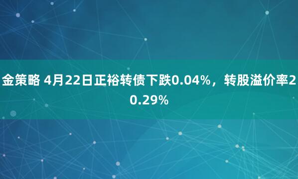 金策略 4月22日正裕转债下跌0.04%，转股溢价率20.29%