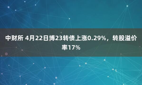 中财所 4月22日博23转债上涨0.29%，转股溢价率17%