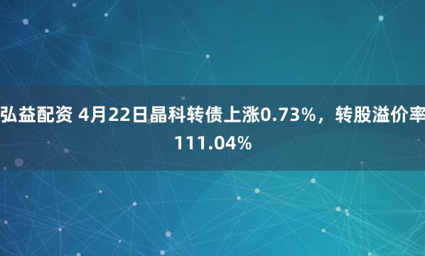弘益配资 4月22日晶科转债上涨0.73%，转股溢价率111.04%