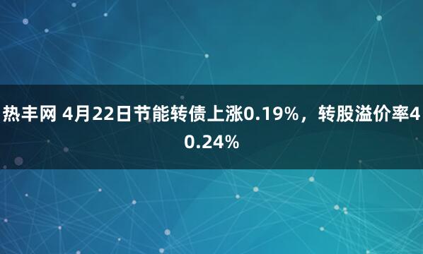 热丰网 4月22日节能转债上涨0.19%，转股溢价率40.24%