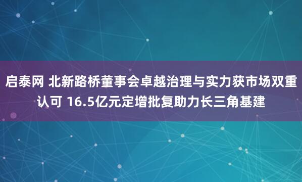 启泰网 北新路桥董事会卓越治理与实力获市场双重认可 16.5亿元定增批复助力长三角基建