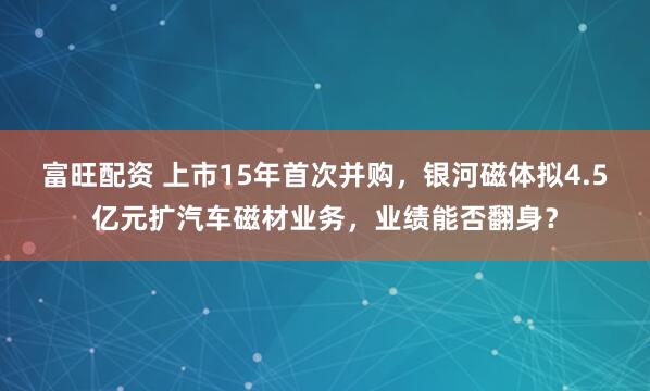 富旺配资 上市15年首次并购，银河磁体拟4.5亿元扩汽车磁材业务，业绩能否翻身？