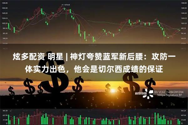 炫多配资 明星 | 神灯夸赞蓝军新后腰：攻防一体实力出色，他会是切尔西成绩的保证