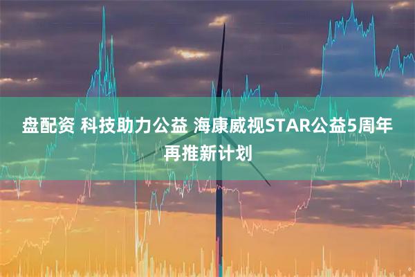 盘配资 科技助力公益 海康威视STAR公益5周年再推新计划