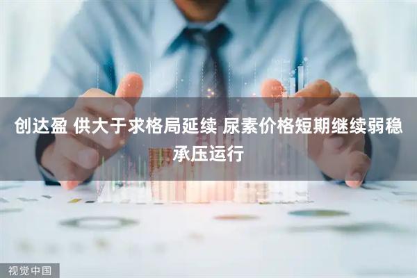 创达盈 供大于求格局延续 尿素价格短期继续弱稳承压运行