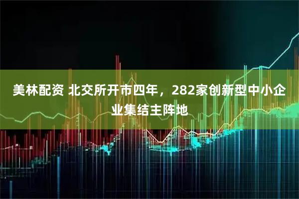 美林配资 北交所开市四年，282家创新型中小企业集结主阵地