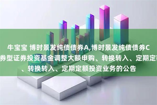 牛宝宝 博时景发纯债债券A,博时景发纯债债券C: 博时景发纯债债券型证券投资基金调整大额申购、转换转入、定期定额投资业务的公告