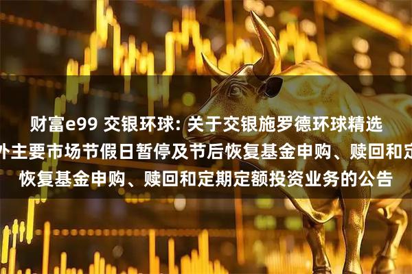财富e99 交银环球: 关于交银施罗德环球精选价值证券投资基金于境外主要市场节假日暂停及节后恢复基金申购、赎回和定期定额投资业务的公告
