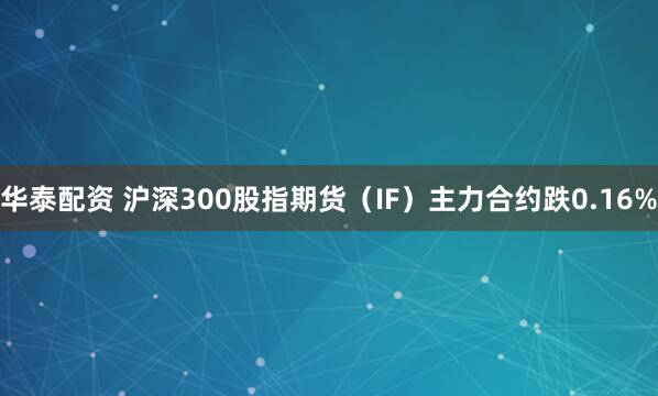 华泰配资 沪深300股指期货（IF）主力合约跌0.16%