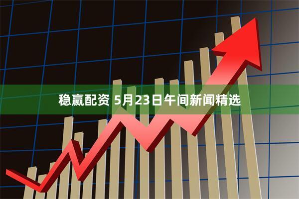 稳赢配资 5月23日午间新闻精选
