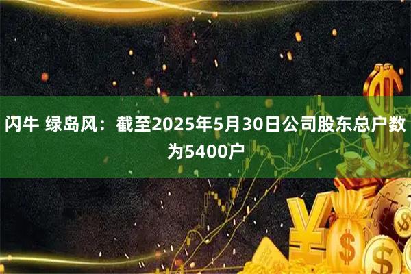 闪牛 绿岛风：截至2025年5月30日公司股东总户数为5400户