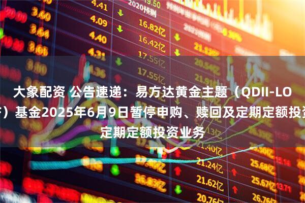 大象配资 公告速递：易方达黄金主题（QDII-LOF-FOF）基金2025年6月9日暂停申购、赎回及定期定额投资业务