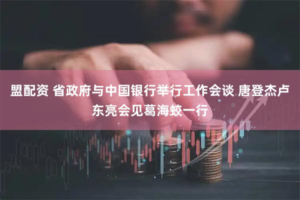 盟配资 省政府与中国银行举行工作会谈 唐登杰卢东亮会见葛海蛟一行